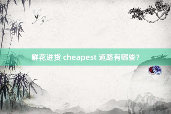 鲜花进货 cheapest 道路有哪些？